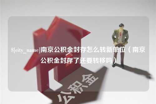 盐城南京公积金封存怎么转新单位（南京公积金封存了还要转移吗）