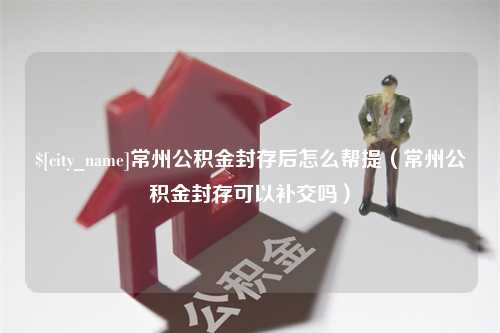 盐城常州公积金封存后怎么帮提（常州公积金封存可以补交吗）